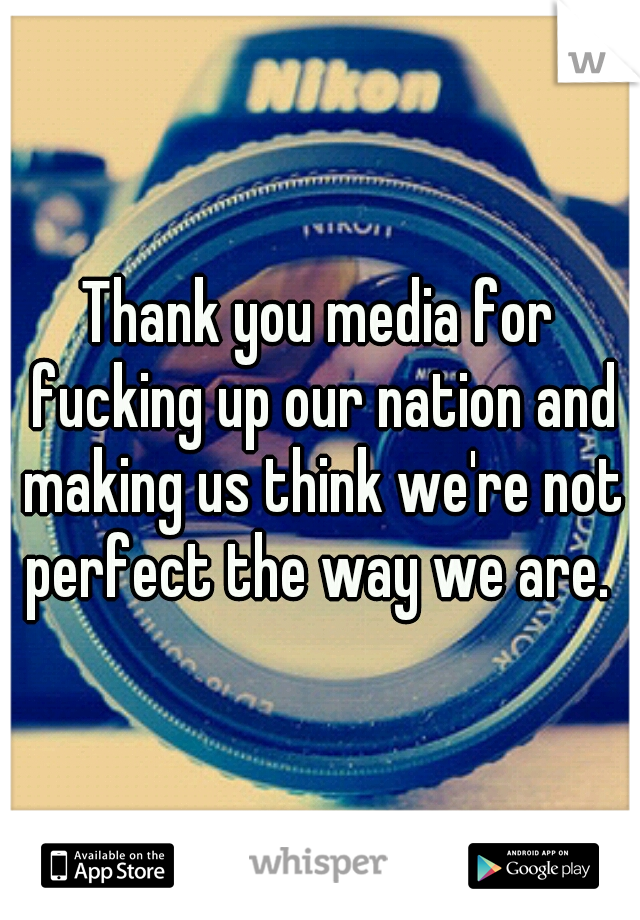 Thank you media for fucking up our nation and making us think we're not perfect the way we are. 