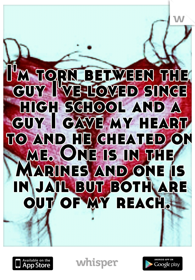 I'm torn between the guy I've loved since high school and a guy I gave my heart to and he cheated on me. One is in the Marines and one is in jail but both are out of my reach. 