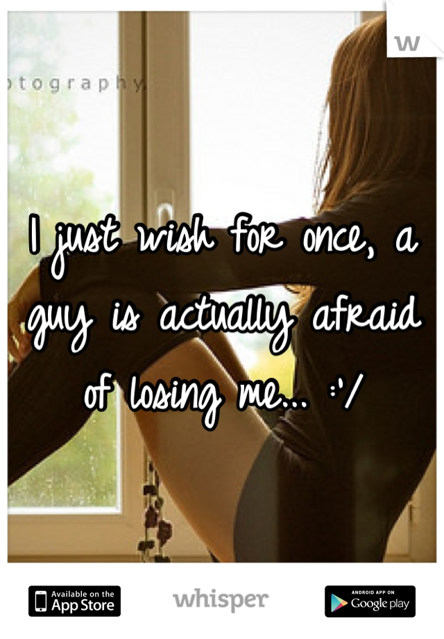 I just wish for once, a guy is actually afraid of losing me... :'/