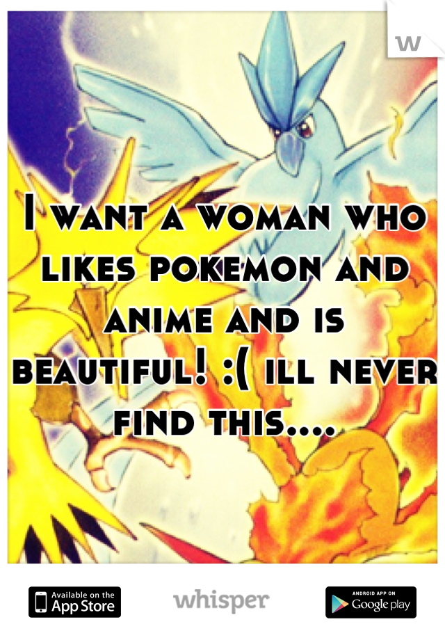 I want a woman who likes pokemon and anime and is beautiful! :( ill never find this....