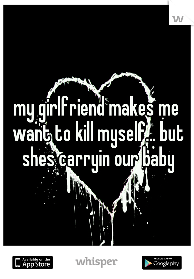 my girlfriend makes me want to kill myself... but shes carryin our baby