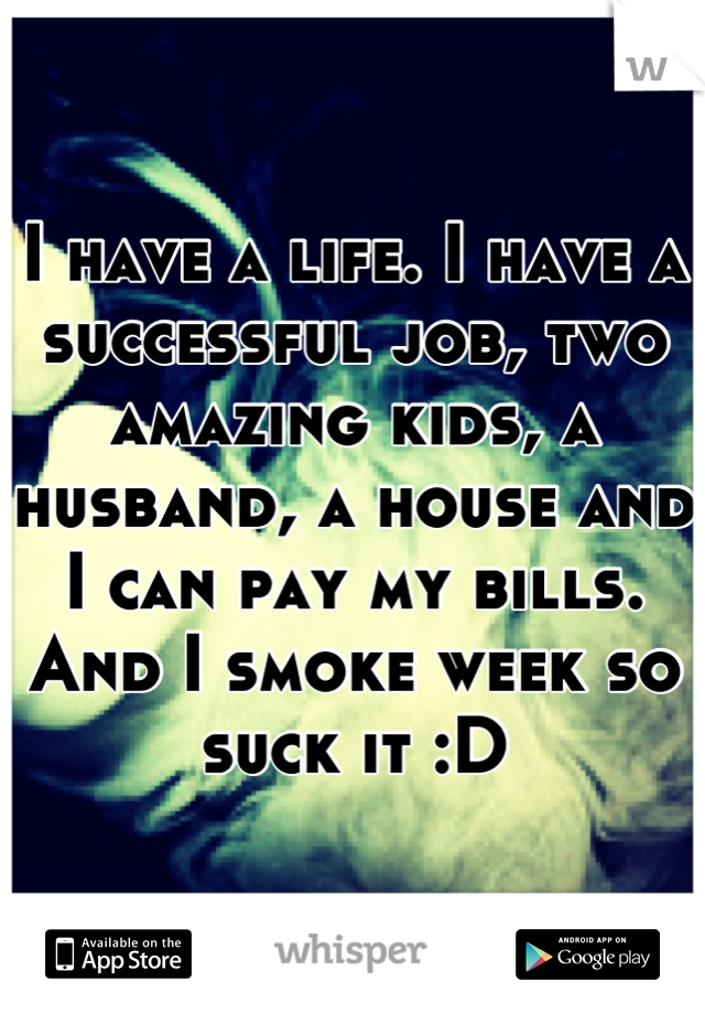 I have a life. I have a successful job, two amazing kids, a husband, a house and I can pay my bills. And I smoke week so suck it :D