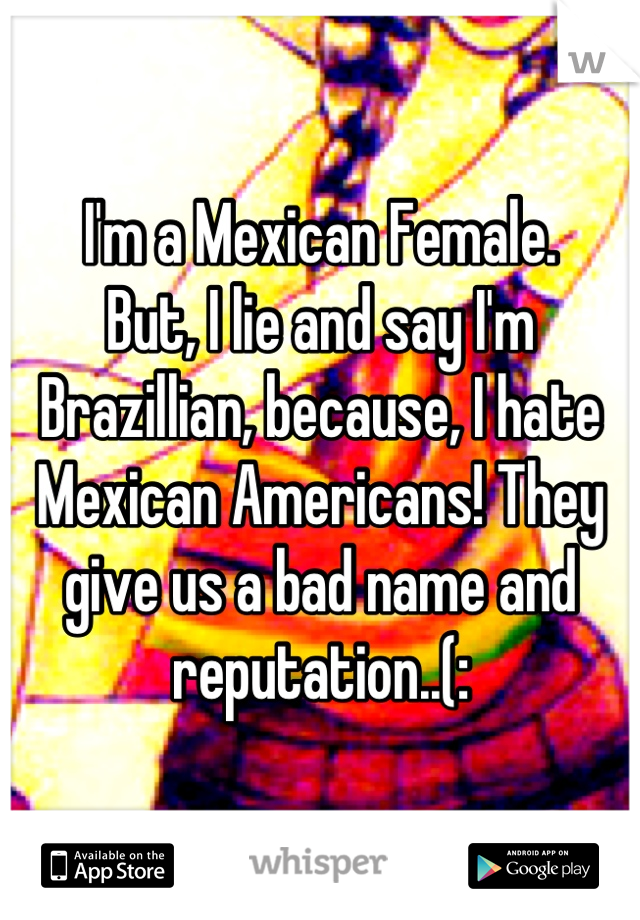 I'm a Mexican Female.
But, I lie and say I'm Brazillian, because, I hate Mexican Americans! They give us a bad name and reputation..(: