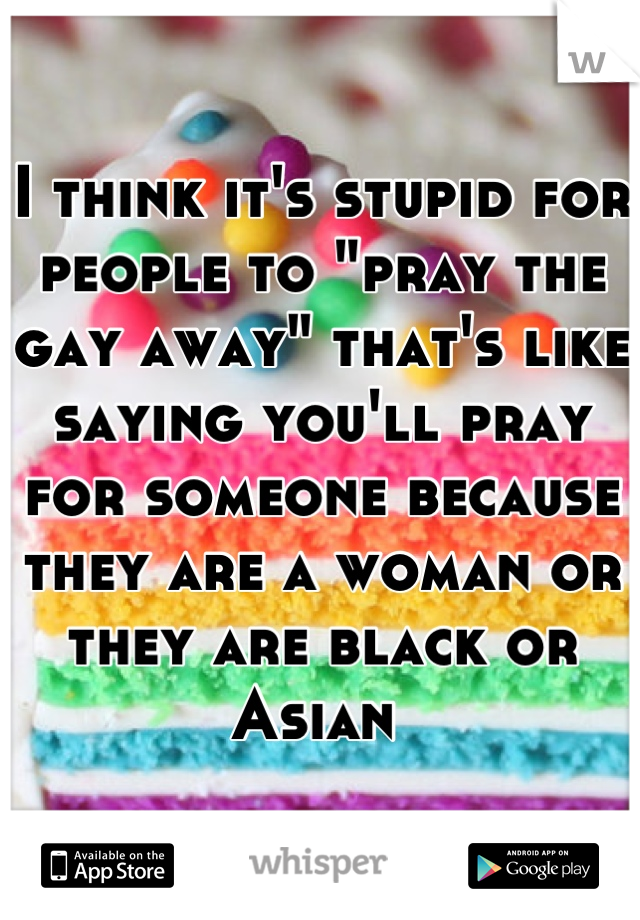 I think it's stupid for people to "pray the gay away" that's like saying you'll pray for someone because they are a woman or they are black or Asian 