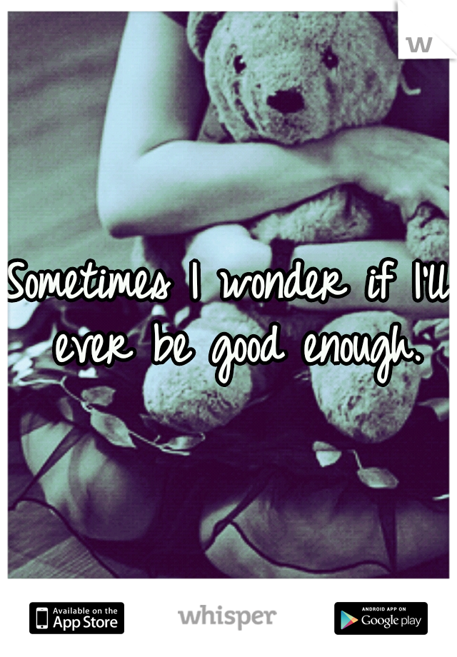Sometimes I wonder if I'll ever be good enough.