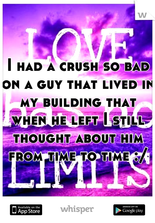 I had a crush so bad on a guy that lived in my building that when he left I still thought about him from time to time :/