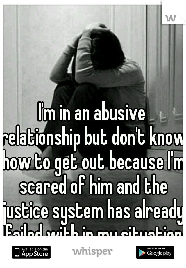 I'm in an abusive relationship but don't know how to get out because I'm scared of him and the justice system has already failed with in my situation