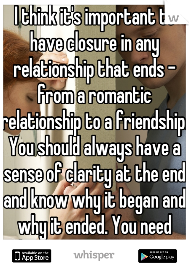 I think it's important to have closure in any relationship that ends - from a romantic relationship to a friendship. You should always have a sense of clarity at the end and know why it began and why it ended. You need that in your life to move cleanly into your next phase 