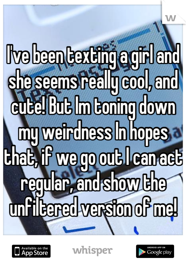 I've been texting a girl and she seems really cool, and cute! But Im toning down my weirdness In hopes that, if we go out I can act regular, and show the unfiltered version of me!