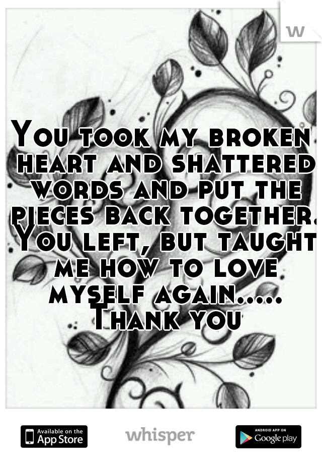 You took my broken heart and shattered words and put the pieces back together. You left, but taught me how to love myself again..... Thank you