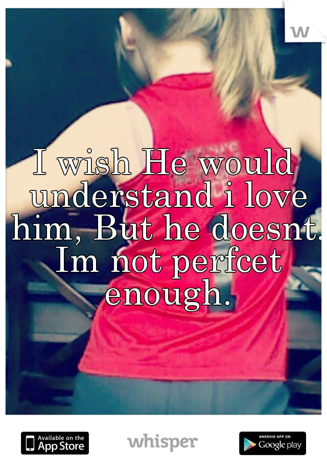 I wish He would understand i love him, But he doesnt. Im not perfcet enough.