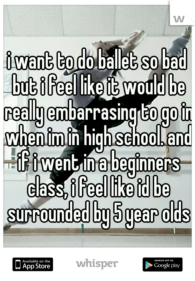 i want to do ballet so bad but i feel like it would be really embarrasing to go in when im in high school. and if i went in a beginners class, i feel like id be surrounded by 5 year olds