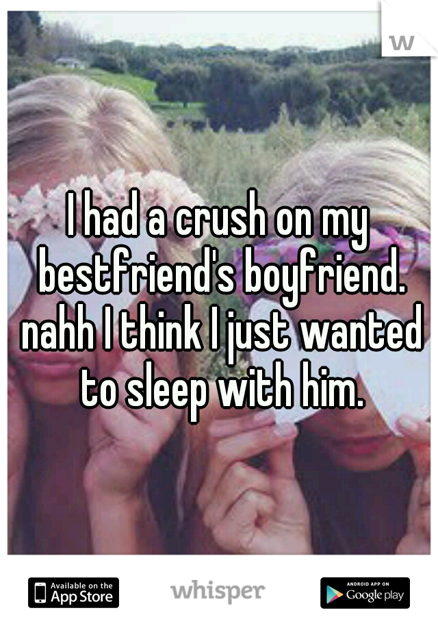I had a crush on my bestfriend's boyfriend. nahh I think I just wanted to sleep with him.