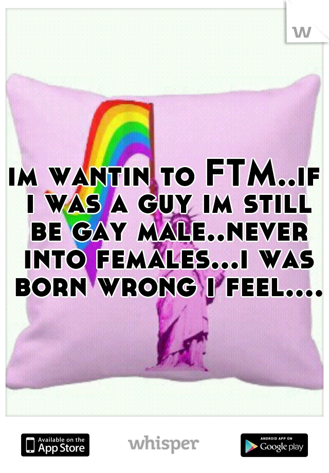 im wantin to FTM..if i was a guy im still be gay male..never into females...i was born wrong i feel....