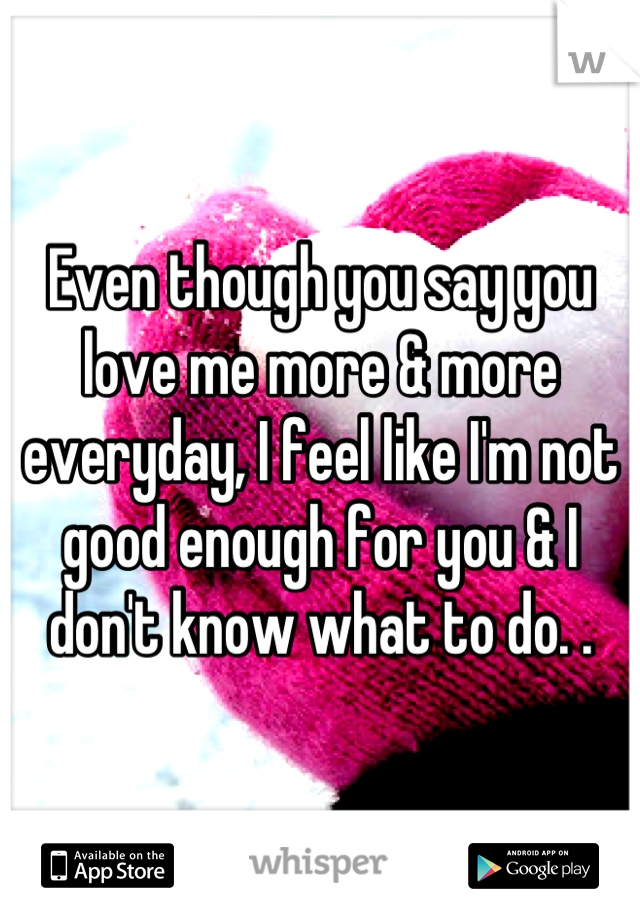 Even though you say you love me more & more everyday, I feel like I'm not good enough for you & I don't know what to do. .