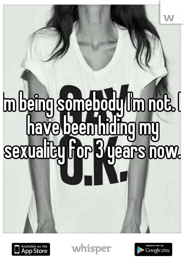 Im being somebody I'm not. I have been hiding my sexuality for 3 years now.