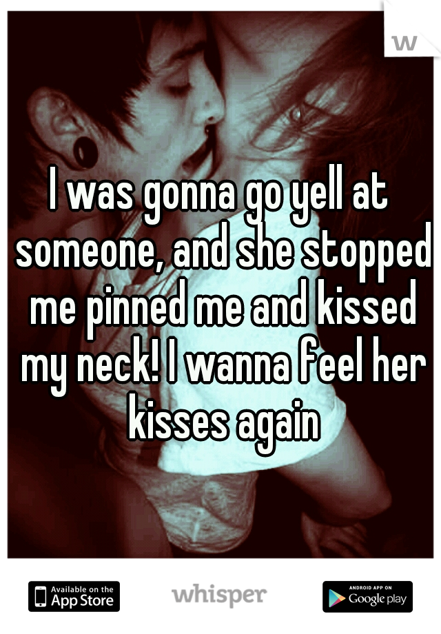 I was gonna go yell at someone, and she stopped me pinned me and kissed my neck! I wanna feel her kisses again
