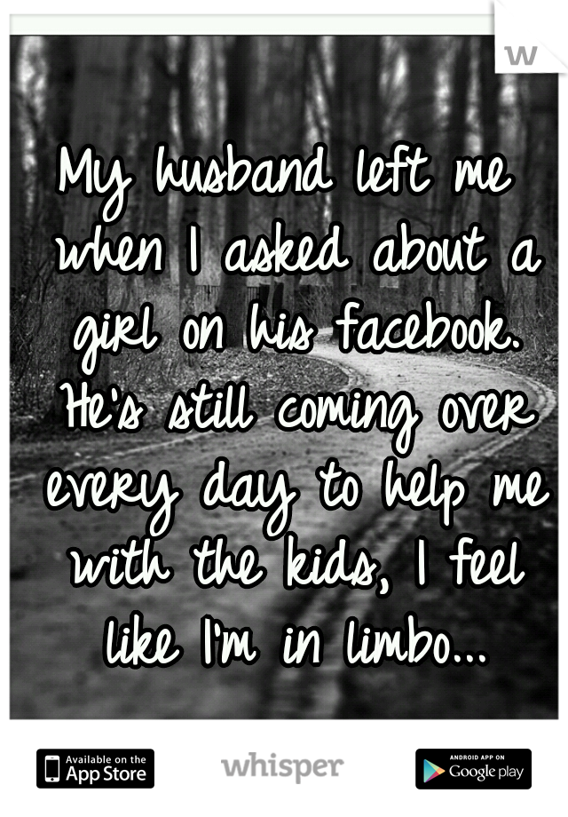 My husband left me when I asked about a girl on his facebook. He's still coming over every day to help me with the kids, I feel like I'm in limbo...