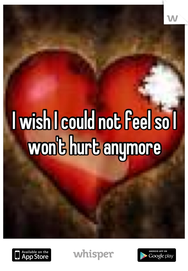 I wish I could not feel so I won't hurt anymore