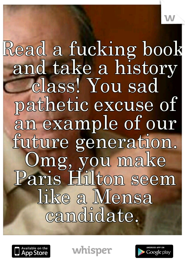 Read a fucking book and take a history class! You sad pathetic excuse of an example of our future generation. Omg, you make Paris Hilton seem like a Mensa candidate. 