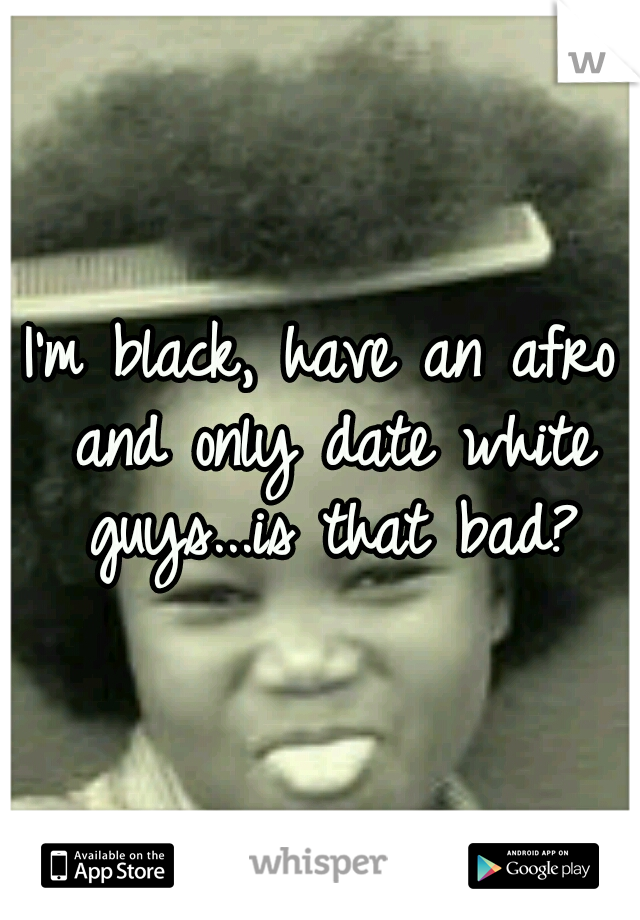 I'm black, have an afro and only date white guys...is that bad?
