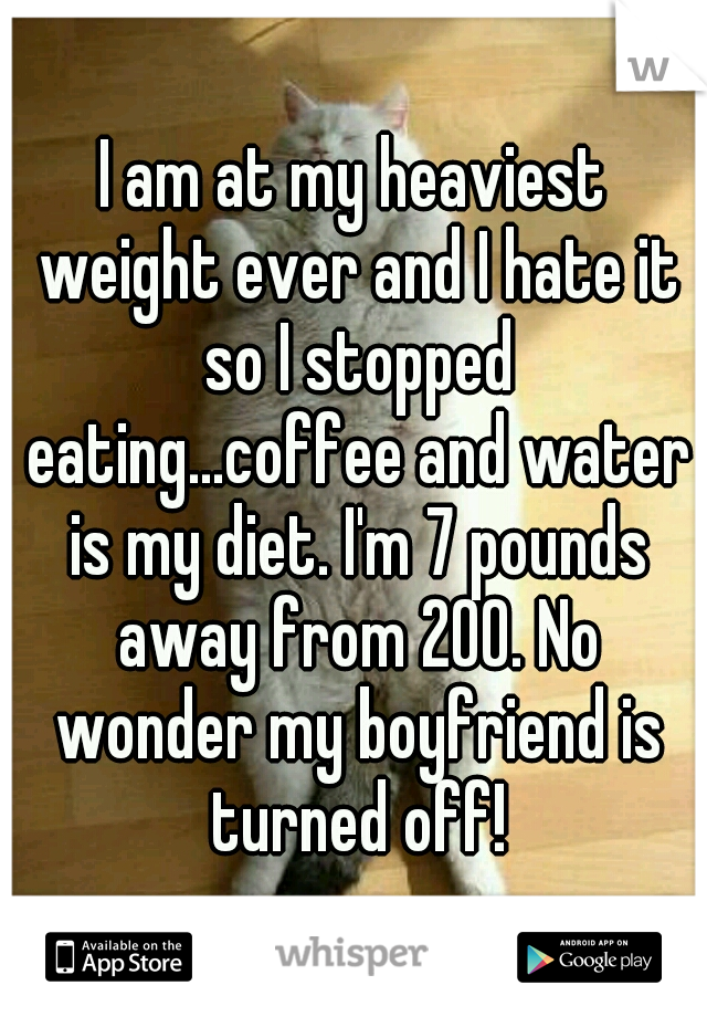 I am at my heaviest weight ever and I hate it so I stopped eating...coffee and water is my diet. I'm 7 pounds away from 200. No wonder my boyfriend is turned off!