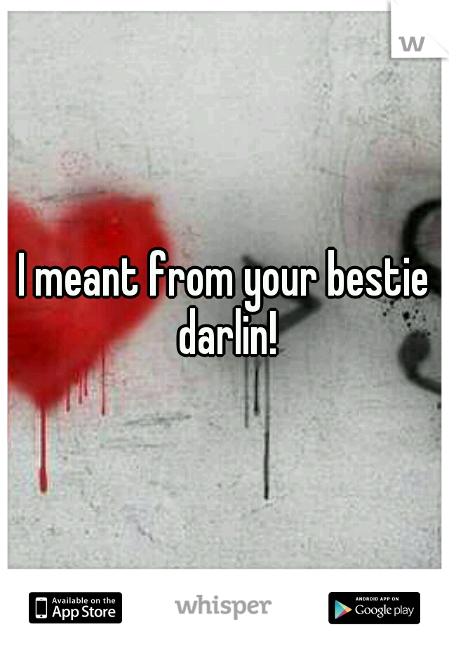 I meant from your bestie darlin!