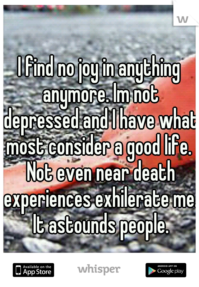 I find no joy in anything anymore. Im not depressed and I have what most consider a good life.  Not even near death experiences exhilerate me. It astounds people.