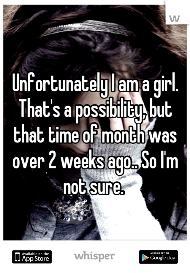 Unfortunately I am a girl. That's a possibility, but that time of month was over 2 weeks ago.. So I'm not sure. 