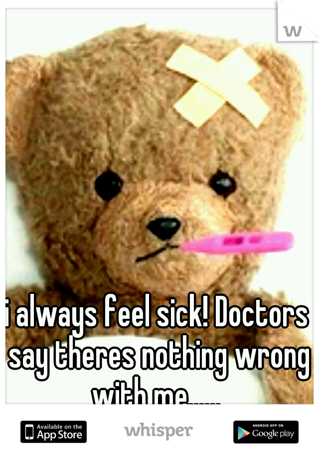 i always feel sick! Doctors say theres nothing wrong with me...... 