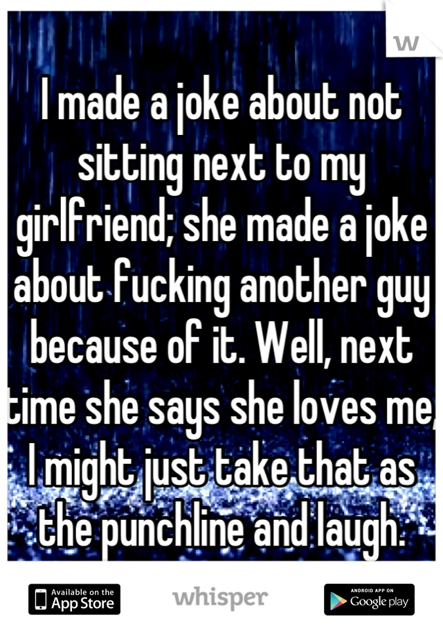 I made a joke about not sitting next to my girlfriend; she made a joke about fucking another guy because of it. Well, next time she says she loves me, I might just take that as the punchline and laugh.