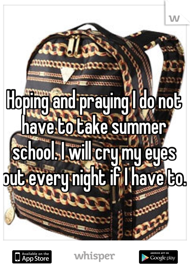 Hoping and praying I do not have to take summer school. I will cry my eyes out every night if I have to. 