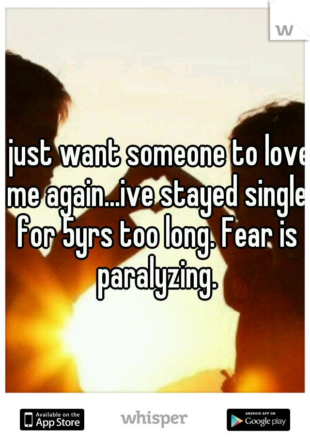 I just want someone to love me again...ive stayed single for 5yrs too long. Fear is paralyzing.