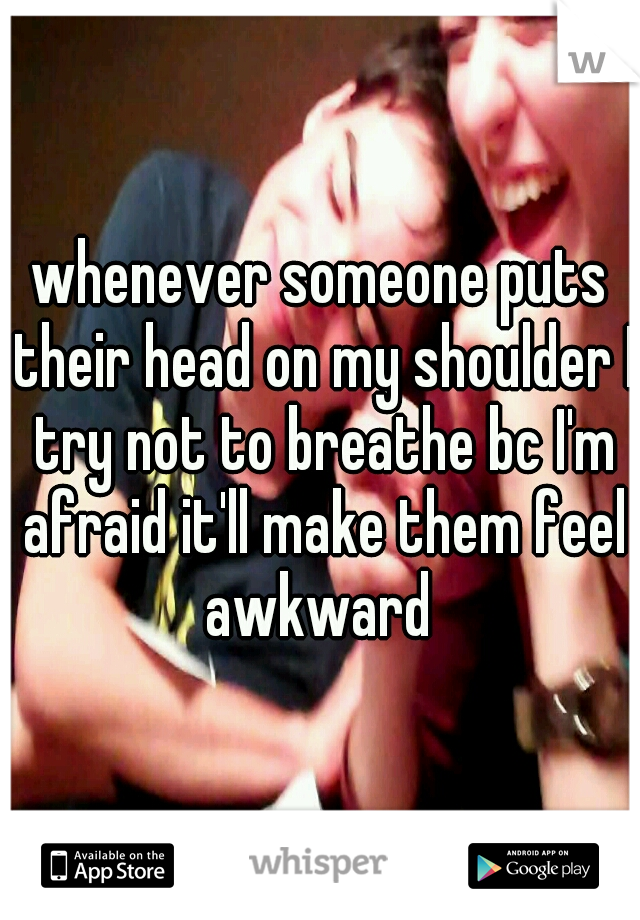 whenever someone puts their head on my shoulder I try not to breathe bc I'm afraid it'll make them feel awkward 