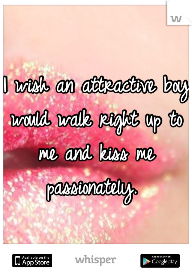 I wish an attractive boy would walk right up to me and kiss me passionately. 