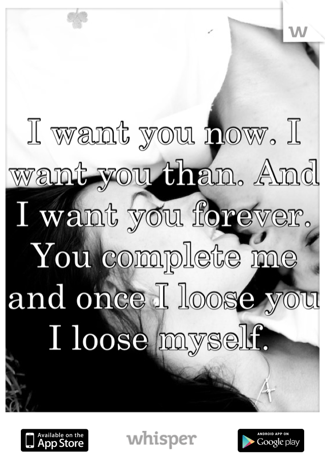 I want you now. I want you than. And I want you forever. You complete me and once I loose you I loose myself. 