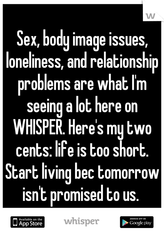 Sex, body image issues, loneliness, and relationship problems are what I'm seeing a lot here on WHISPER. Here's my two cents: life is too short. Start living bec tomorrow isn't promised to us. 
