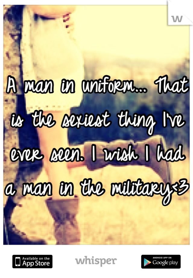 A man in uniform... That is the sexiest thing I've ever seen. I wish I had a man in the military<3