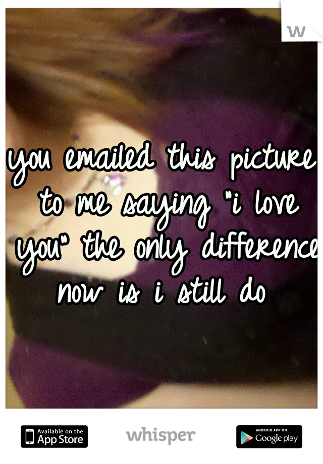 you emailed this picture to me saying "i love you" the only difference now is i still do 