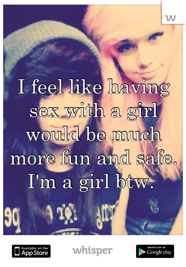 I feel like having sex with a girl would be much more fun and safe. I'm a girl btw. 