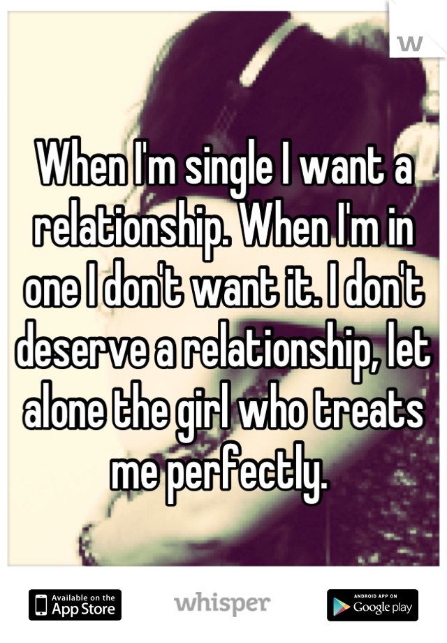 When I'm single I want a relationship. When I'm in one I don't want it. I don't deserve a relationship, let alone the girl who treats me perfectly. 