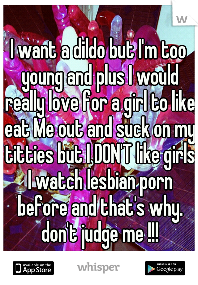 I want a dildo but I'm too young and plus I would really love for a girl to like eat Me out and suck on my titties but I DON'T like girls I watch lesbian porn before and that's why. don't judge me !!!