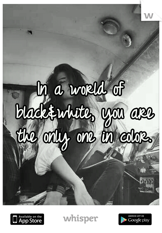 In a world of black&white, you are the only one in color.