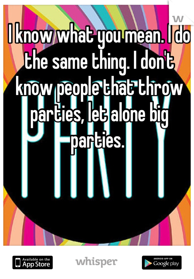 I know what you mean. I do the same thing. I don't know people that throw parties, let alone big parties. 