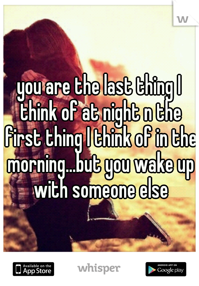 you are the last thing I think of at night n the first thing I think of in the morning...but you wake up with someone else