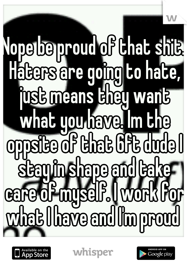 Nope be proud of that shit. Haters are going to hate, just means they want what you have. Im the oppsite of that 6ft dude I stay in shape and take care of myself. I work for what I have and I'm proud 