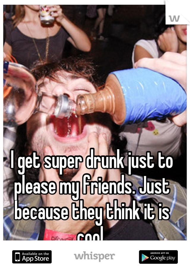 I get super drunk just to please my friends. Just because they think it is cool 