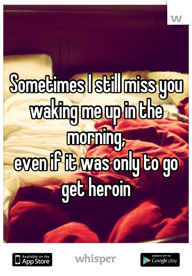 Sometimes I still miss you waking me up in the morning,
even if it was only to go get heroin