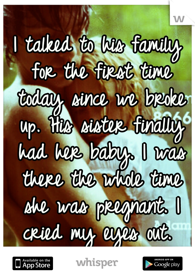 I talked to his family for the first time today since we broke up. His sister finally had her baby. I was there the whole time she was pregnant. I cried my eyes out. 