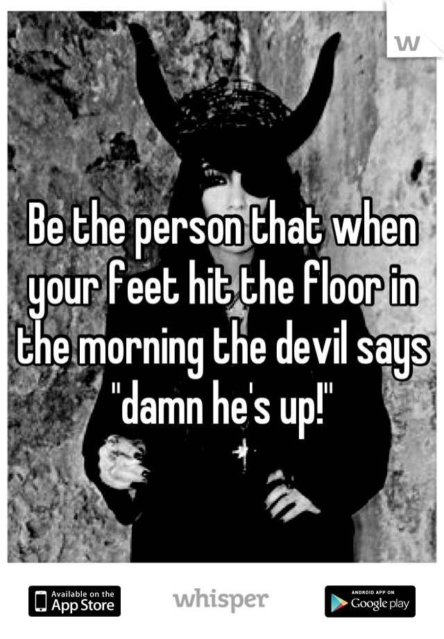Be the person that when your feet hit the floor in the morning the devil says "damn he's up!"